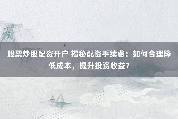 股票炒股配资开户 揭秘配资手续费：如何合理降低成本，提升投资收益？