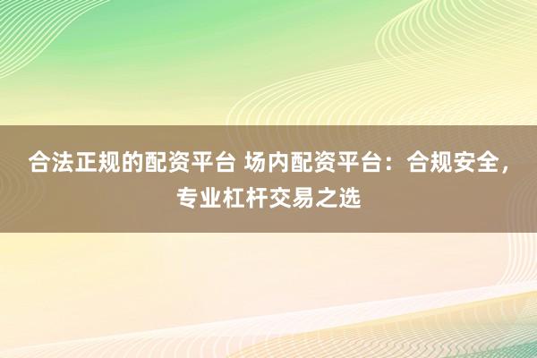 合法正规的配资平台 场内配资平台：合规安全，专业杠杆交易之选