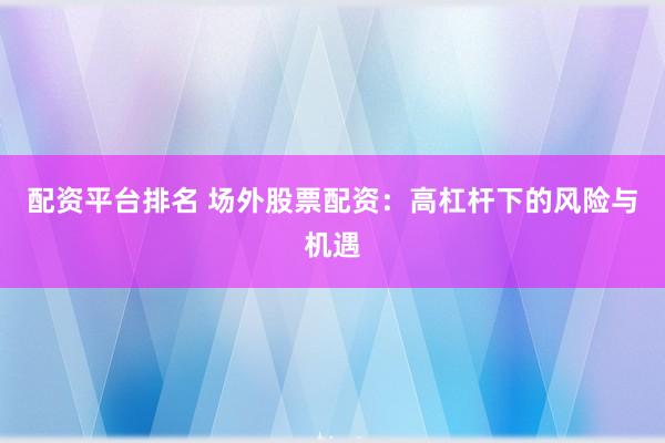 配资平台排名 场外股票配资：高杠杆下的风险与机遇
