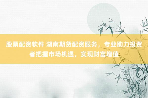 股票配资软件 湖南期货配资服务，专业助力投资者把握市场机遇，实现财富增值