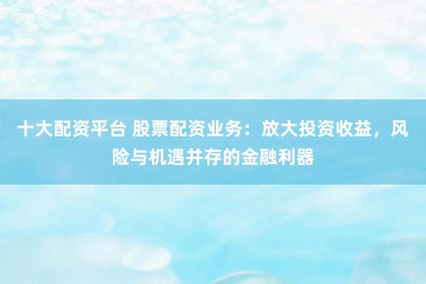 十大配资平台 股票配资业务：放大投资收益，风险与机遇并存的金融利器
