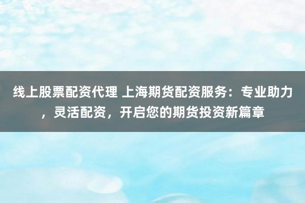 线上股票配资代理 上海期货配资服务：专业助力，灵活配资，开启您的期货投资新篇章