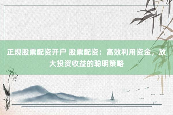 正规股票配资开户 股票配资：高效利用资金，放大投资收益的聪明策略