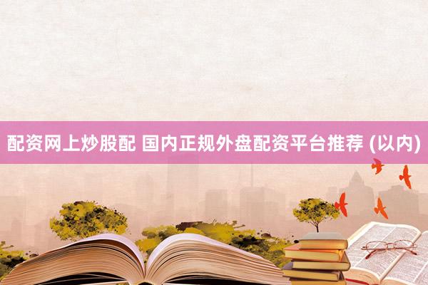 配资网上炒股配 国内正规外盘配资平台推荐 (以内)