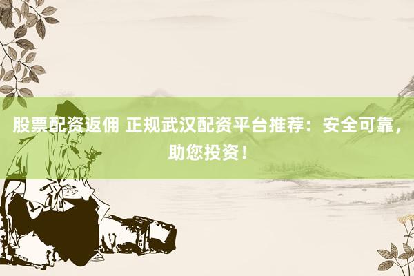股票配资返佣 正规武汉配资平台推荐：安全可靠，助您投资！