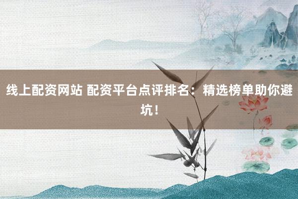 线上配资网站 配资平台点评排名：精选榜单助你避坑！