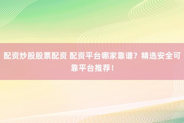 配资炒股股票配资 配资平台哪家靠谱？精选安全可靠平台推荐！