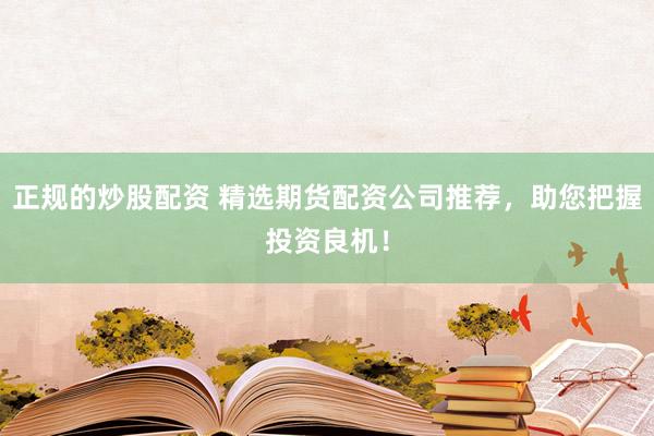 正规的炒股配资 精选期货配资公司推荐，助您把握投资良机！