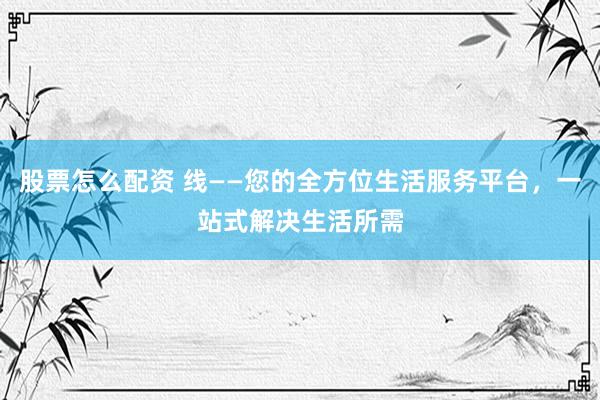 股票怎么配资 线——您的全方位生活服务平台，一站式解决生活所需