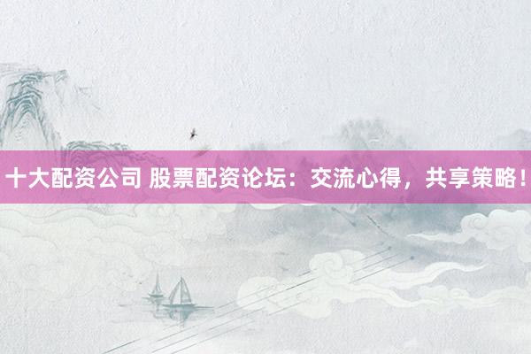 十大配资公司 股票配资论坛：交流心得，共享策略！