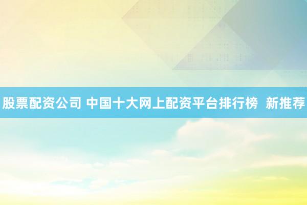 股票配资公司 中国十大网上配资平台排行榜  新推荐