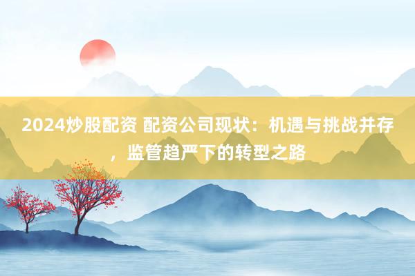 2024炒股配资 配资公司现状:机遇与挑战并存,监管趋严下的转型之路