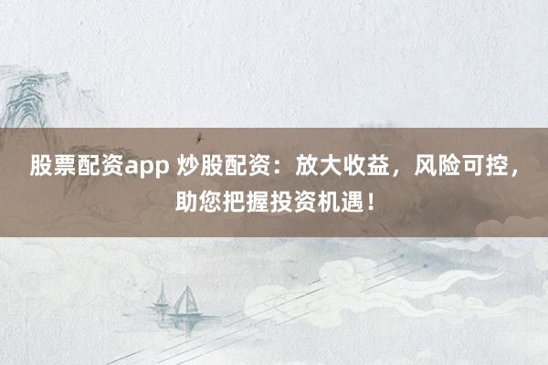 股票配资app 炒股配资：放大收益，风险可控，助您把握投资机遇！