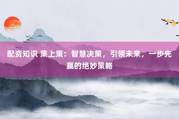 配资知识 策上策：智慧决策，引领未来，一步先赢的绝妙策略