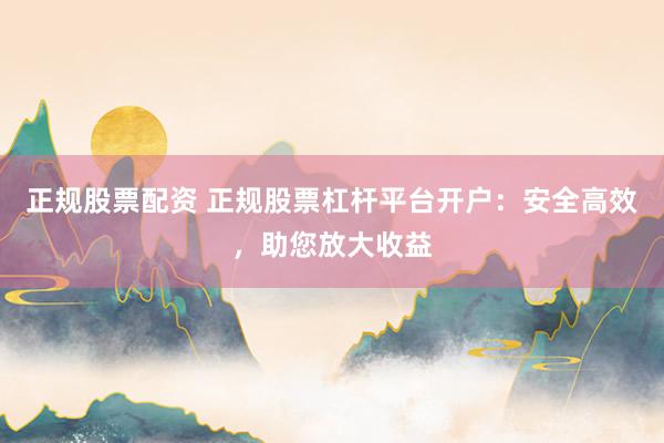 正规股票配资 正规股票杠杆平台开户：安全高效，助您放大收益