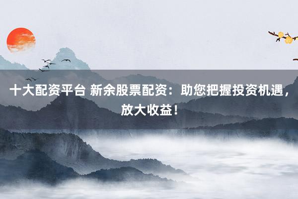 十大配资平台 新余股票配资:助您把握投资机遇,放大收益!