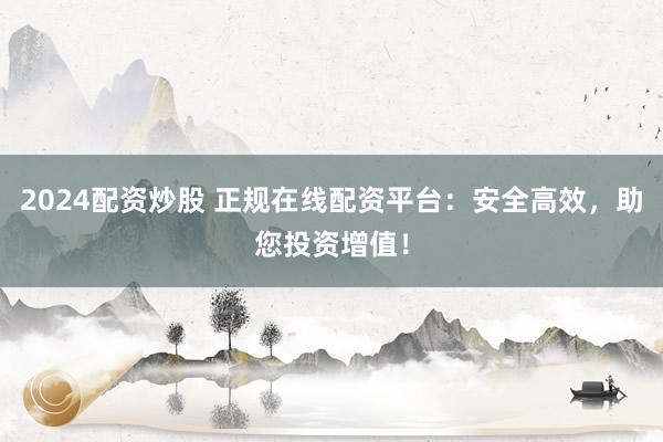 2024配资炒股 正规在线配资平台:安全高效,助您投资增值!
