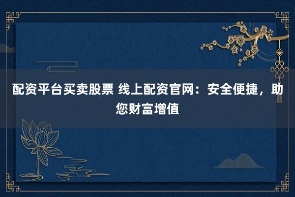 配资平台买卖股票 线上配资官网：安全便捷，助您财富增值