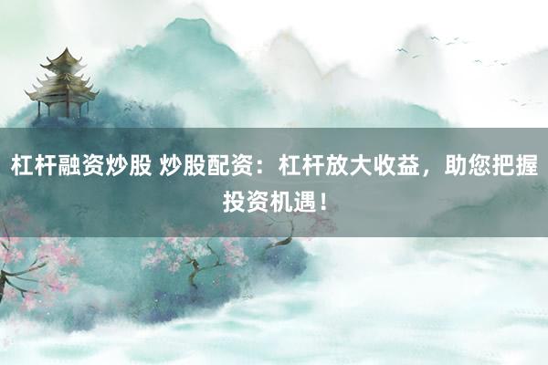 杠杆融资炒股 炒股配资:杠杆放大收益,助您把握投资机遇!