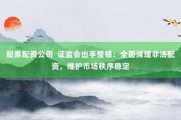 股票配资公司  证监会出手整顿：全面清理非法配资，维护市场秩序稳定