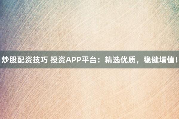 炒股配资技巧 投资APP平台:精选优质,稳健增值!
