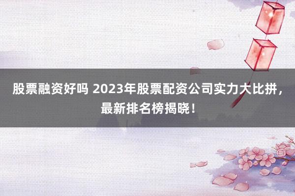 股票融资好吗 2023年股票配资公司实力大比拼，最新排名榜揭晓！
