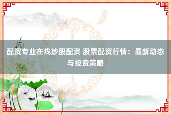 配资专业在线炒股配资 股票配资行情：最新动态与投资策略