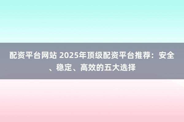 配资平台网站 2025年顶级配资平台推荐:安全、稳定、高效的五大选择