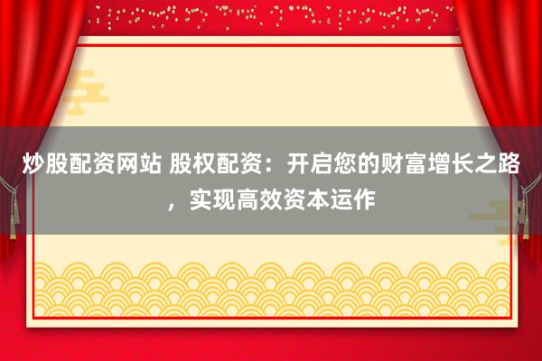 炒股配资网站 股权配资：开启您的财富增长之路，实现高效资本运作