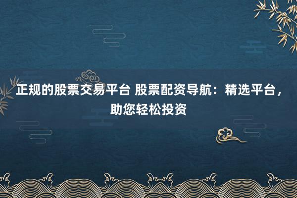 正规的股票交易平台 股票配资导航：精选平台，助您轻松投资