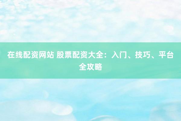 在线配资网站 股票配资大全：入门、技巧、平台全攻略