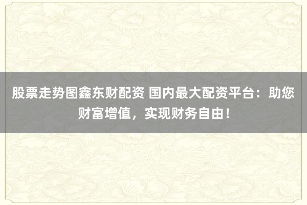 股票走势图鑫东财配资 国内最大配资平台：助您财富增值，实现财务自由！