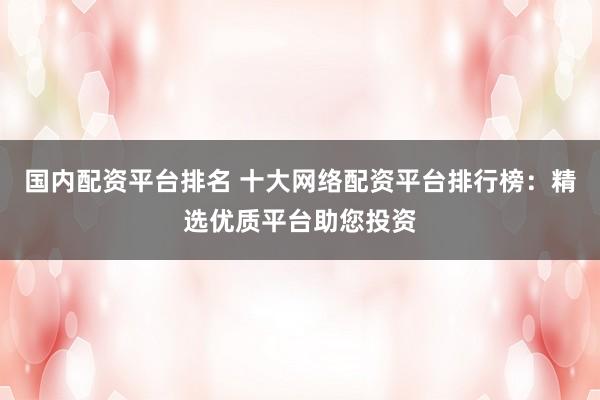 国内配资平台排名 十大网络配资平台排行榜：精选优质平台助您投资