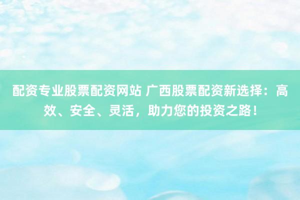 配资专业股票配资网站 广西股票配资新选择：高效、安全、灵活，助力您的投资之路！