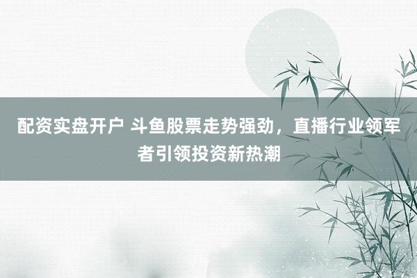 配资实盘开户 斗鱼股票走势强劲，直播行业领军者引领投资新热潮