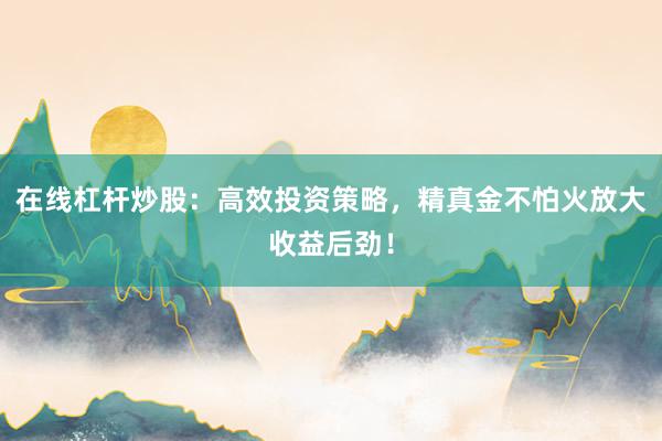 在线杠杆炒股：高效投资策略，精真金不怕火放大收益后劲！