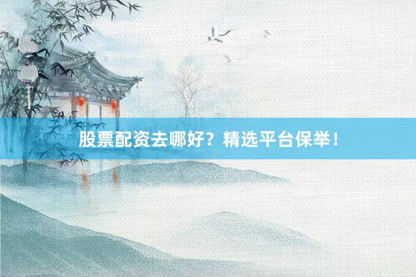 股票配资去哪好？精选平台保举！