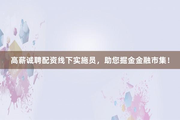 高薪诚聘配资线下实施员，助您掘金金融市集！