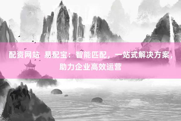 配资网站  易配宝：智能匹配，一站式解决方案，助力企业高效运营