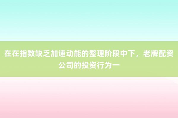 在在指数缺乏加速动能的整理阶段中下，老牌配资公司的投资行为一