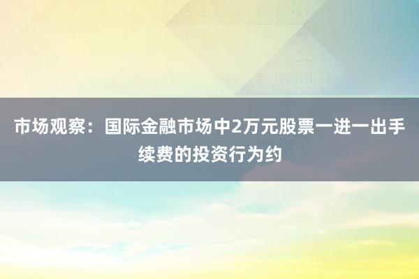 市场观察：国际金融市场中2万元股票一进一出手续费的投资行为约