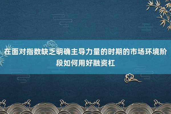 在面对指数缺乏明确主导力量的时期的市场环境阶段如何用好融资杠
