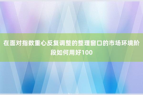 在面对指数重心反复调整的整理窗口的市场环境阶段如何用好100