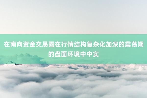 在南向资金交易圈在行情结构复杂化加深的震荡期的盘面环境中中实
