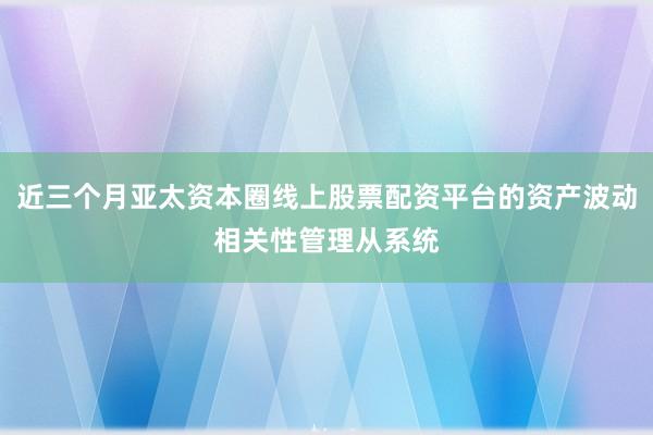 近三个月亚太资本圈线上股票配资平台的资产波动相关性管理从系统