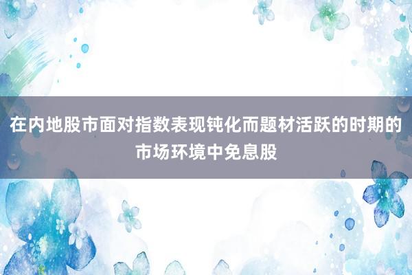 在内地股市面对指数表现钝化而题材活跃的时期的市场环境中免息股