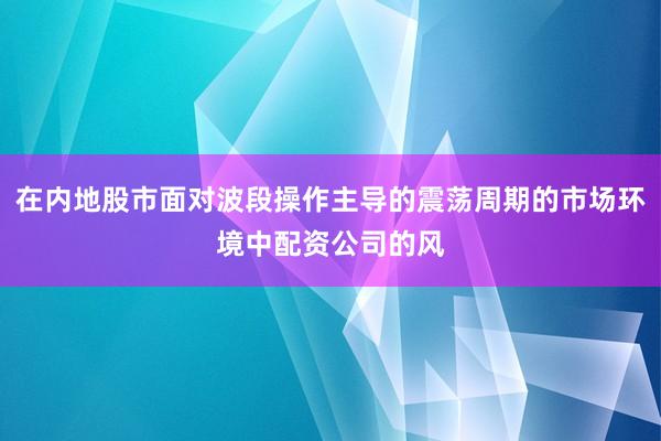 在内地股市面对波段操作主导的震荡周期的市场环境中配资公司的风