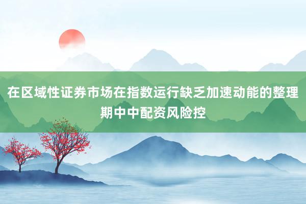 在区域性证券市场在指数运行缺乏加速动能的整理期中中配资风险控