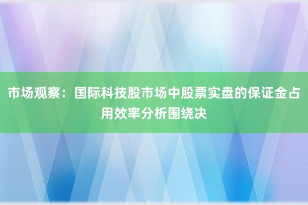 市场观察：国际科技股市场中股票实盘的保证金占用效率分析围绕决