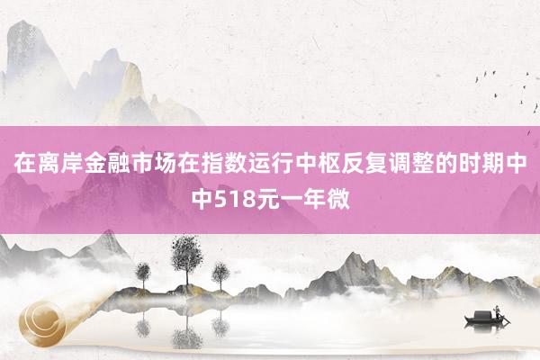 在离岸金融市场在指数运行中枢反复调整的时期中中518元一年微